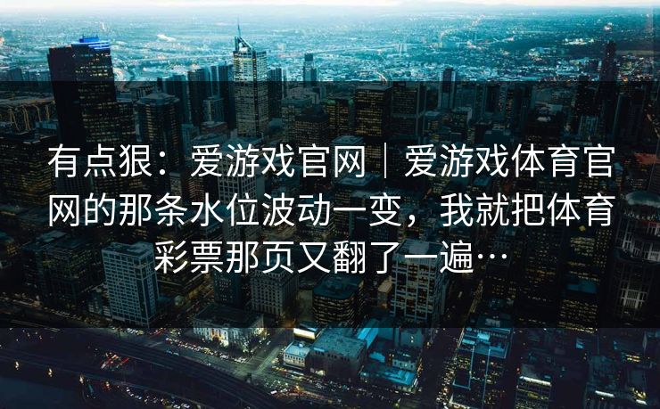 有点狠：爱游戏官网｜爱游戏体育官网的那条水位波动一变，我就把体育彩票那页又翻了一遍…