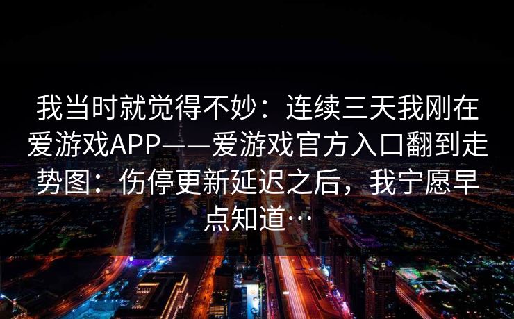 我当时就觉得不妙：连续三天我刚在爱游戏APP——爱游戏官方入口翻到走势图：伤停更新延迟之后，我宁愿早点知道…