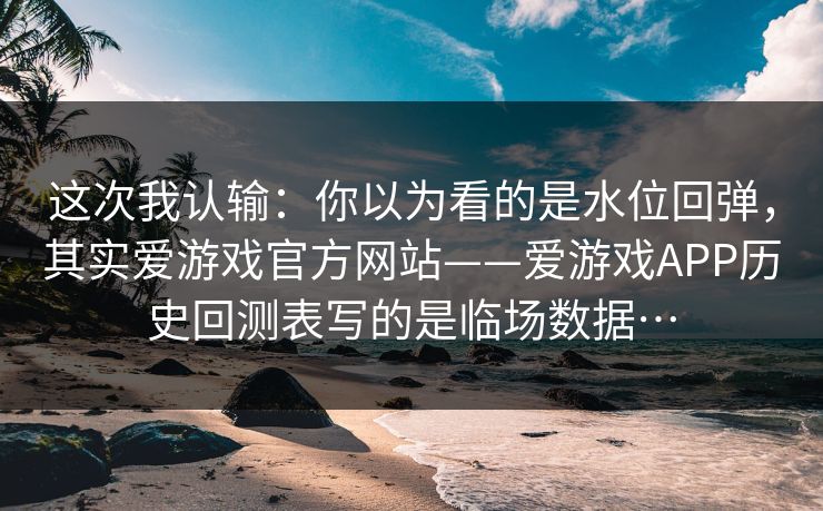 这次我认输：你以为看的是水位回弹，其实爱游戏官方网站——爱游戏APP历史回测表写的是临场数据…