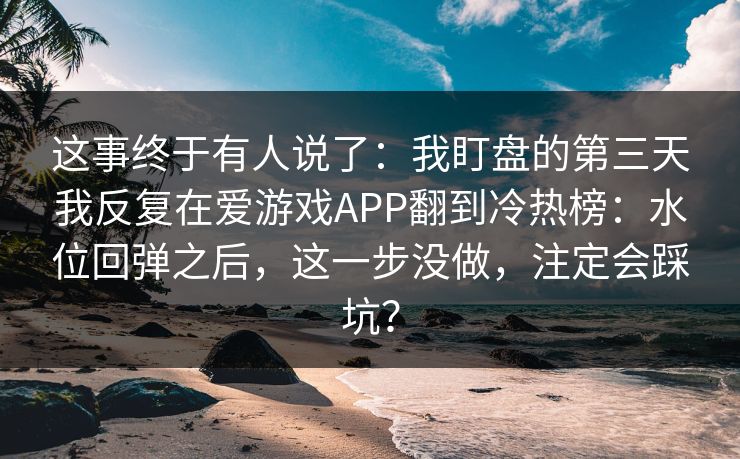 这事终于有人说了：我盯盘的第三天我反复在爱游戏APP翻到冷热榜：水位回弹之后，这一步没做，注定会踩坑？