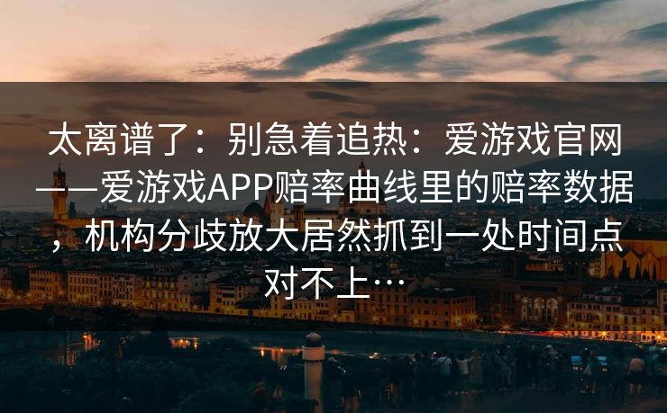 太离谱了：别急着追热：爱游戏官网——爱游戏APP赔率曲线里的赔率数据，机构分歧放大居然抓到一处时间点对不上…