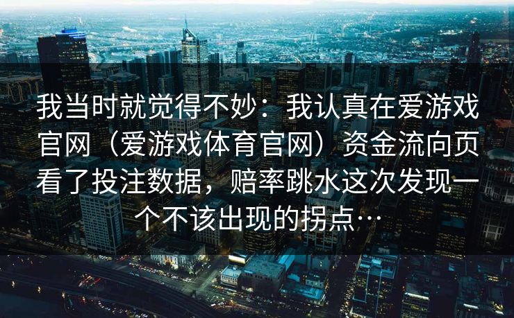 我当时就觉得不妙：我认真在爱游戏官网（爱游戏体育官网）资金流向页看了投注数据，赔率跳水这次发现一个不该出现的拐点…