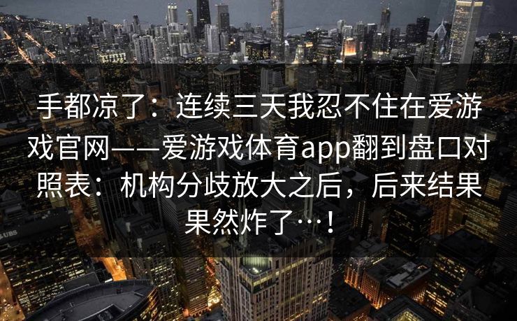 手都凉了：连续三天我忍不住在爱游戏官网——爱游戏体育app翻到盘口对照表：机构分歧放大之后，后来结果果然炸了…！