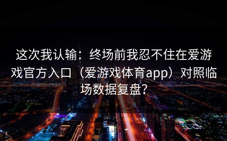 这次我认输：终场前我忍不住在爱游戏官方入口（爱游戏体育app）对照临场数据复盘？