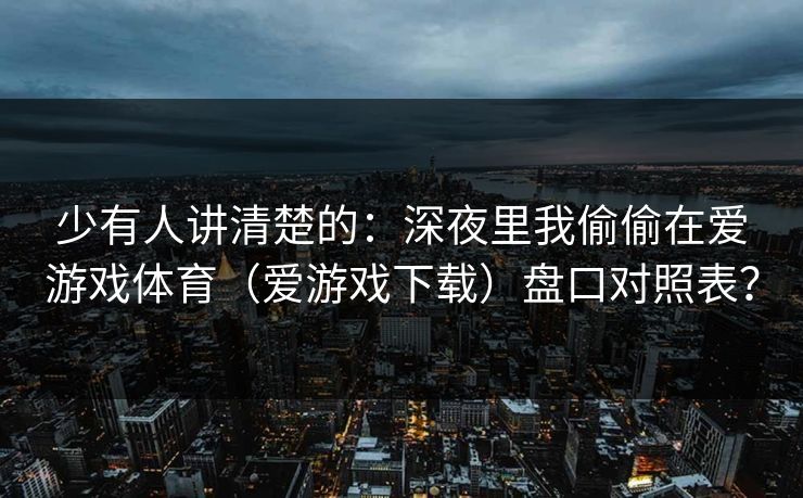 少有人讲清楚的：深夜里我偷偷在爱游戏体育（爱游戏下载）盘口对照表？