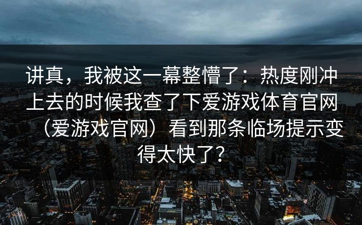 讲真，我被这一幕整懵了：热度刚冲上去的时候我查了下爱游戏体育官网（爱游戏官网）看到那条临场提示变得太快了？