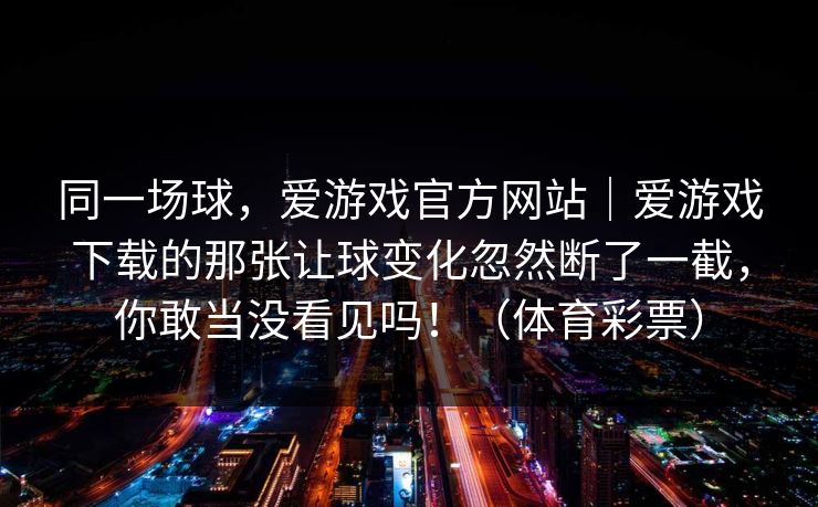 同一场球，爱游戏官方网站｜爱游戏下载的那张让球变化忽然断了一截，你敢当没看见吗！（体育彩票）