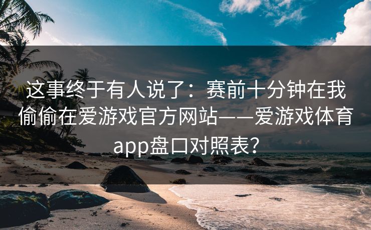 这事终于有人说了：赛前十分钟在我偷偷在爱游戏官方网站——爱游戏体育app盘口对照表？