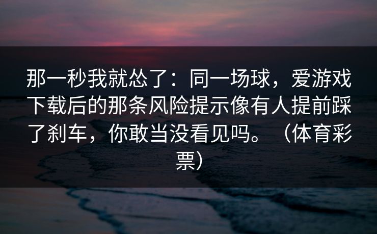 那一秒我就怂了:同一场球,爱游戏下载后的那条风险提示像有人提前踩了刹车,你敢当没看见吗。(体育彩票) 那一秒我就怂了:同一场球,爱游戏下载后的那条风险提示像有人提前踩了刹车,你敢当没看见吗。(体育彩票)