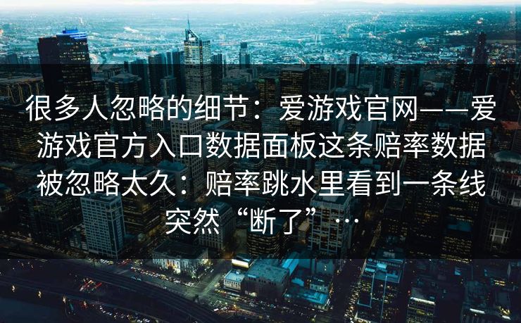 很多人忽略的细节：爱游戏官网——爱游戏官方入口数据面板这条赔率数据被忽略太久：赔率跳水里看到一条线突然“断了”…