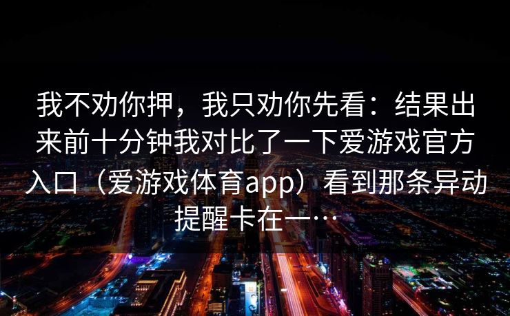 我不劝你押，我只劝你先看：结果出来前十分钟我对比了一下爱游戏官方入口（爱游戏体育app）看到那条异动提醒卡在一…